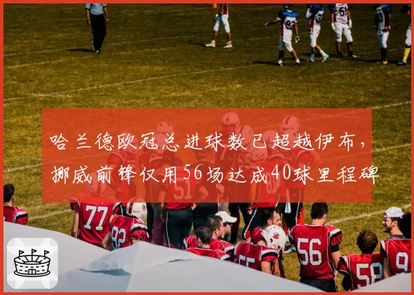 哈兰德欧冠总进球数已超越伊布，挪威前锋仅用56场达成40球里程碑