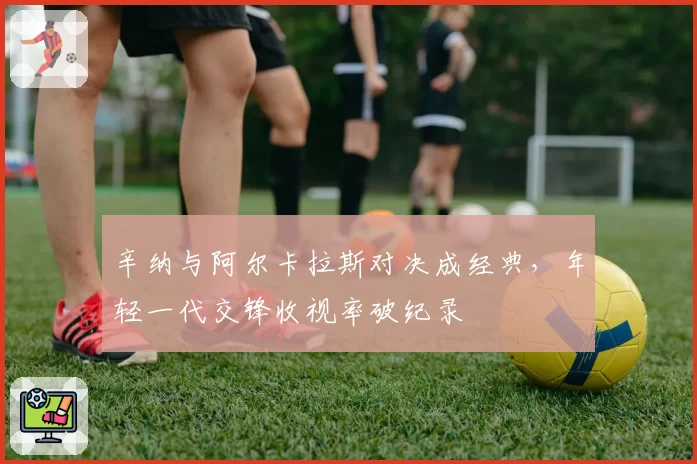 辛纳与阿尔卡拉斯对决成经典,年轻一代交锋收视率破纪录