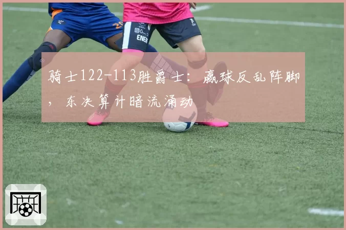 骑士122-113胜爵士：赢球反乱阵脚，东决算计暗流涌动