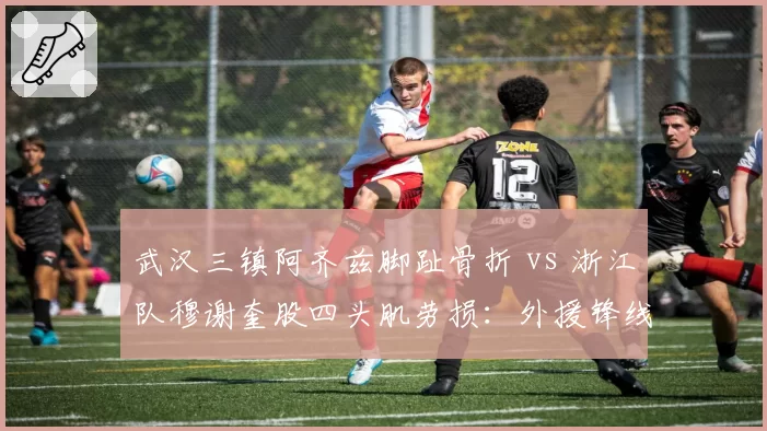 武汉三镇阿齐兹脚趾骨折 vs 浙江队穆谢奎股四头肌劳损：外援锋线伤员复出进度对比