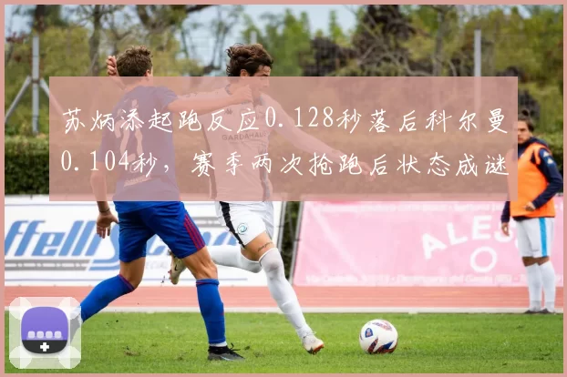 苏炳添起跑反应0.128秒落后科尔曼0.104秒,赛季两次抢跑后状态成谜